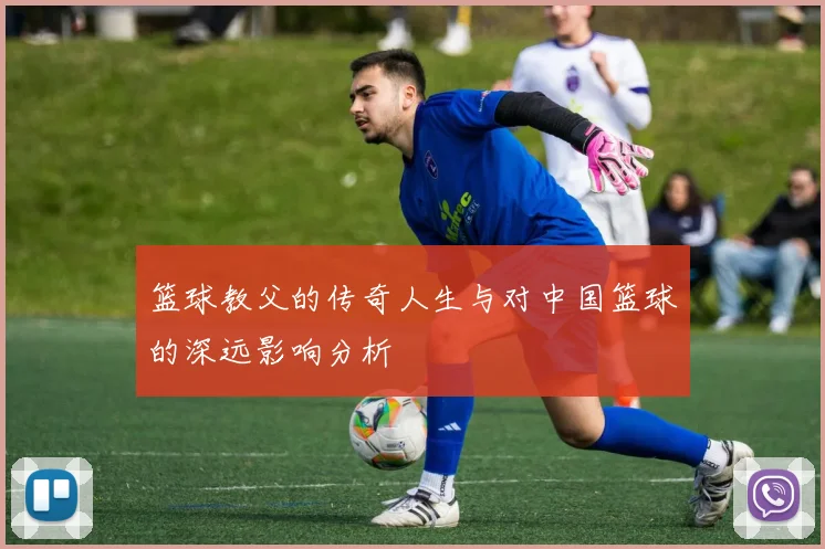 篮球教父的传奇人生与对中国篮球的深远影响分析