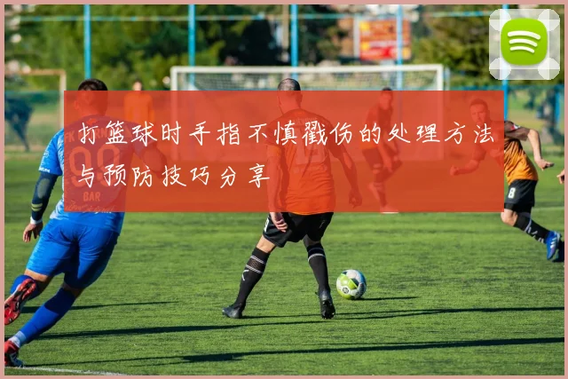 打篮球时手指不慎戳伤的处理方法与预防技巧分享
